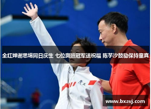 全红婵谢思埸同日庆生 七位奥运冠军送祝福 陈芋汐鼓励保持童真