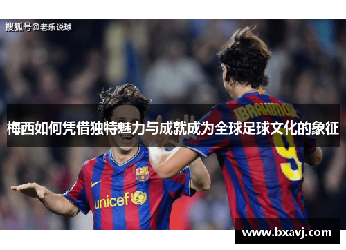 梅西如何凭借独特魅力与成就成为全球足球文化的象征