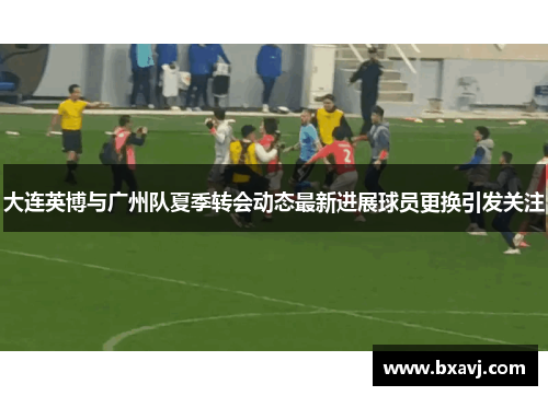 大连英博与广州队夏季转会动态最新进展球员更换引发关注