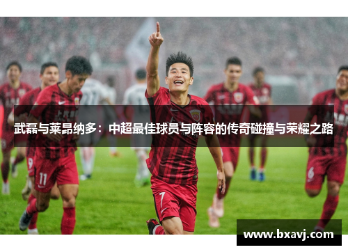 武磊与莱昂纳多：中超最佳球员与阵容的传奇碰撞与荣耀之路
