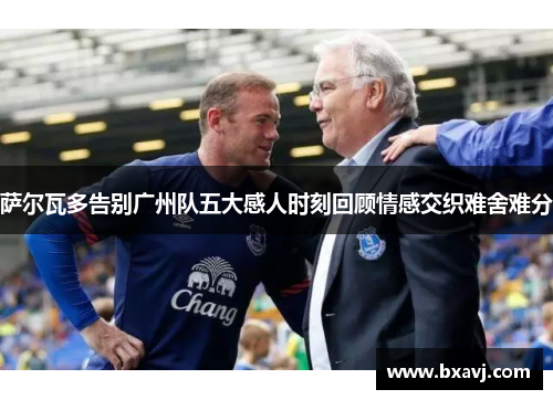 萨尔瓦多告别广州队五大感人时刻回顾情感交织难舍难分