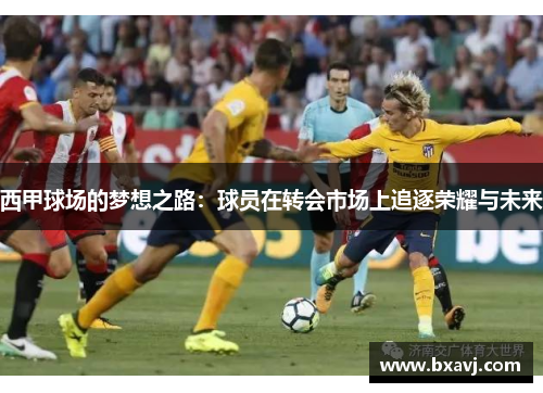 西甲球场的梦想之路:球员在转会市场上追逐荣耀与未来 西甲球场的梦想之路:球员在转会市场上追逐荣耀与未来