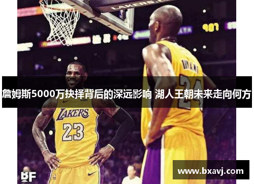 詹姆斯5000万抉择背后的深远影响 湖人王朝未来走向何方