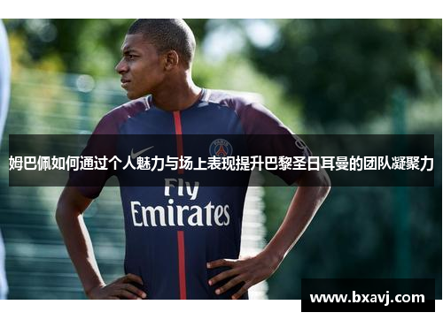 姆巴佩如何通过个人魅力与场上表现提升巴黎圣日耳曼的团队凝聚力