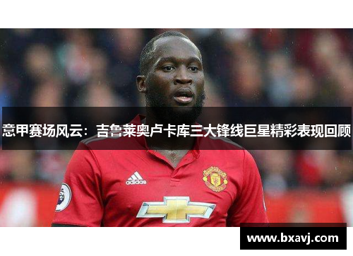 意甲赛场风云:吉鲁莱奥卢卡库三大锋线巨星精彩表现回顾 意甲赛场风云:吉鲁莱奥卢卡库三大锋线巨星精彩表现回顾