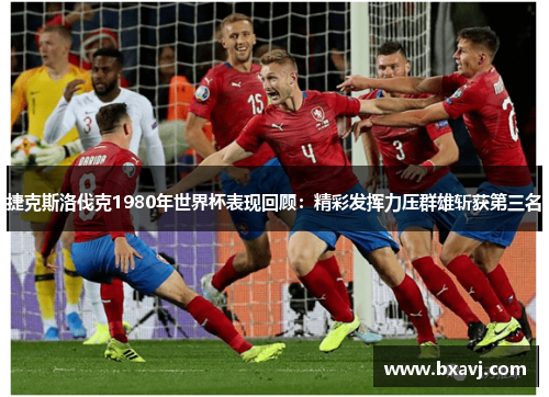 捷克斯洛伐克1980年世界杯表现回顾：精彩发挥力压群雄斩获第三名