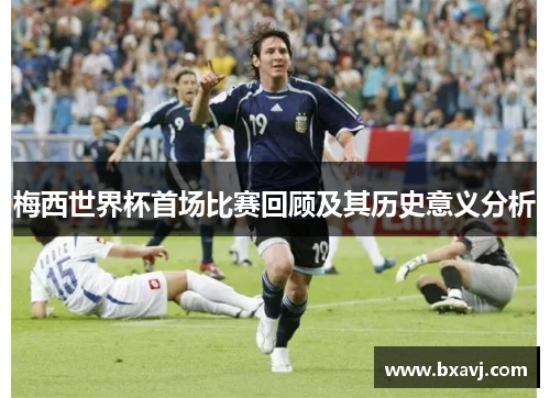 梅西世界杯首场比赛回顾及其历史意义分析